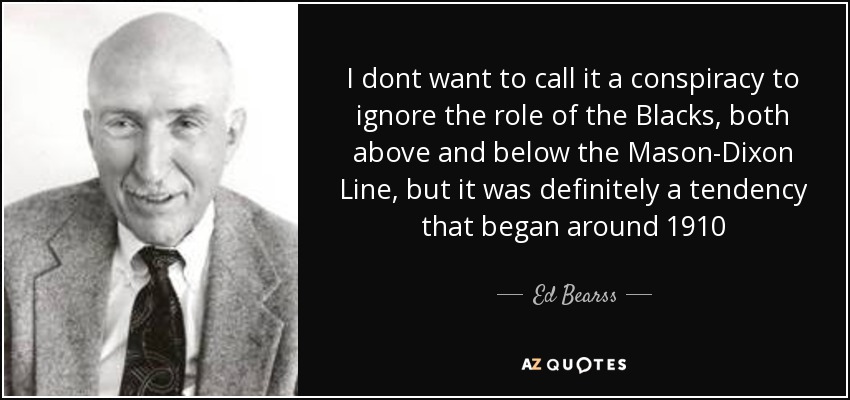 I dont want to call it a conspiracy to ignore the role of the Blacks, both above and below the Mason-Dixon Line, but it was definitely a tendency that began around 1910 - Ed Bearss