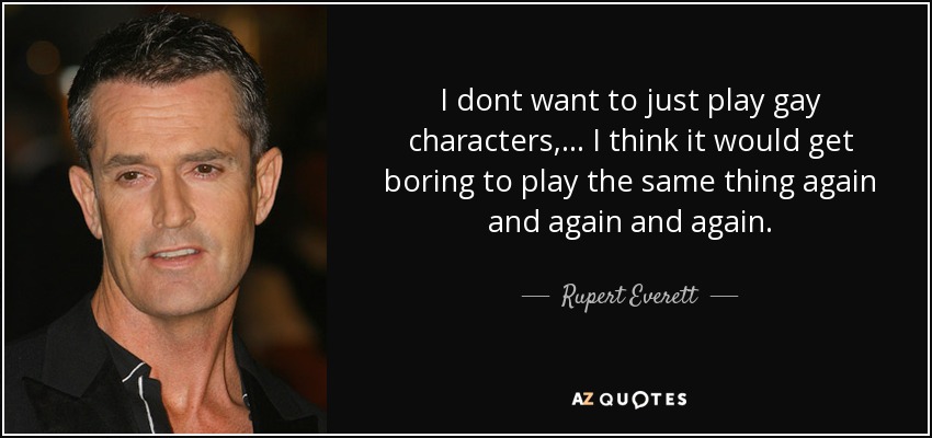 I dont want to just play gay characters, ... I think it would get boring to play the same thing again and again and again. - Rupert Everett