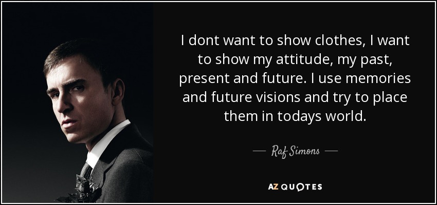 I dont want to show clothes, I want to show my attitude, my past, present and future. I use memories and future visions and try to place them in todays world. - Raf Simons