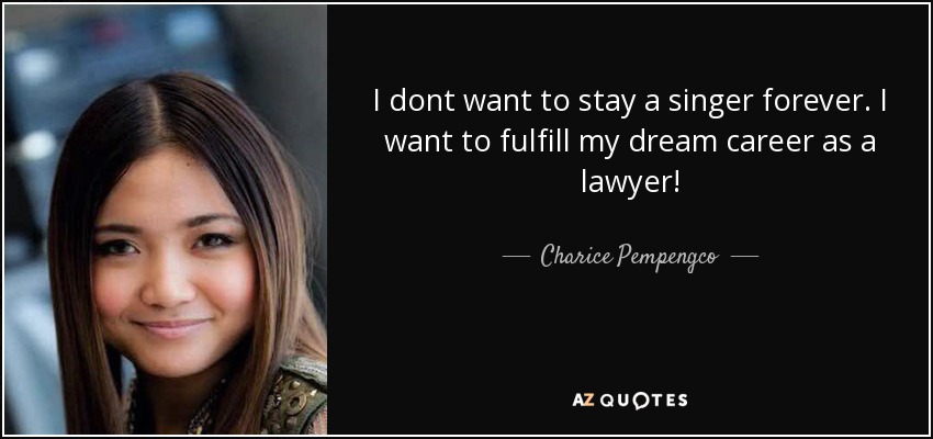 I dont want to stay a singer forever. I want to fulfill my dream career as a lawyer! - Charice Pempengco