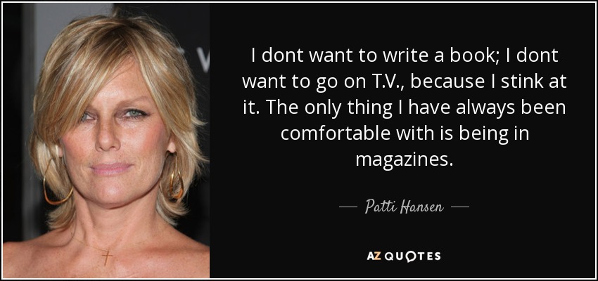 I dont want to write a book; I dont want to go on T.V., because I stink at it. The only thing I have always been comfortable with is being in magazines. - Patti Hansen