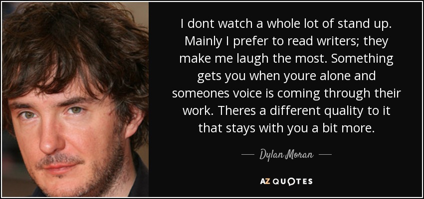 I dont watch a whole lot of stand up. Mainly I prefer to read writers; they make me laugh the most. Something gets you when youre alone and someones voice is coming through their work. Theres a different quality to it that stays with you a bit more. - Dylan Moran