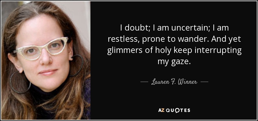 I doubt; I am uncertain; I am restless, prone to wander. And yet glimmers of holy keep interrupting my gaze. - Lauren F. Winner