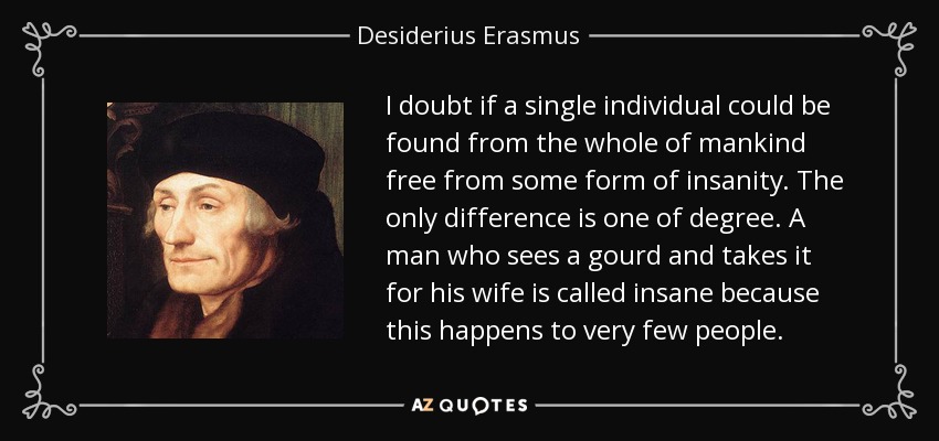 I doubt if a single individual could be found from the whole of mankind free from some form of insanity. The only difference is one of degree. A man who sees a gourd and takes it for his wife is called insane because this happens to very few people. - Desiderius Erasmus