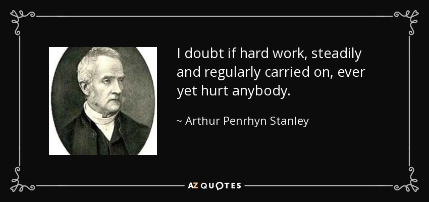 I doubt if hard work, steadily and regularly carried on, ever yet hurt anybody. - Arthur Penrhyn Stanley