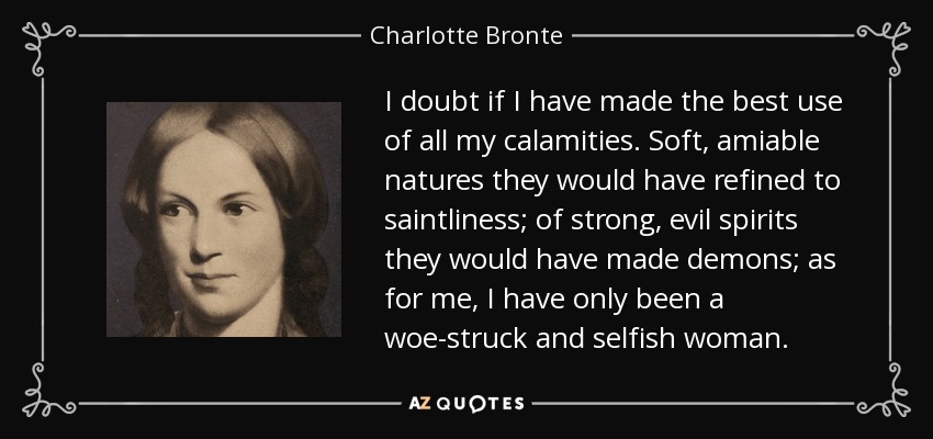 I doubt if I have made the best use of all my calamities. Soft, amiable natures they would have refined to saintliness; of strong, evil spirits they would have made demons; as for me, I have only been a woe-struck and selfish woman. - Charlotte Bronte