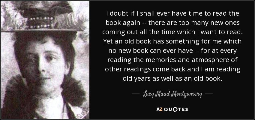 I doubt if I shall ever have time to read the book again -- there are too many new ones coming out all the time which I want to read. Yet an old book has something for me which no new book can ever have -- for at every reading the memories and atmosphere of other readings come back and I am reading old years as well as an old book. - Lucy Maud Montgomery