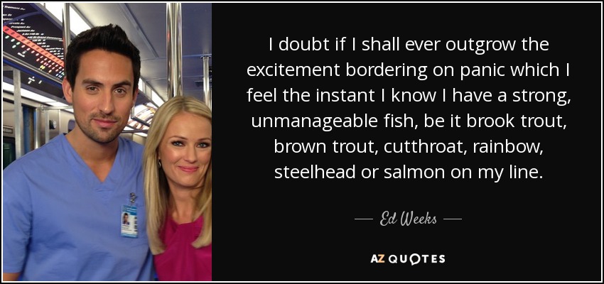 I doubt if I shall ever outgrow the excitement bordering on panic which I feel the instant I know I have a strong, unmanageable fish, be it brook trout, brown trout, cutthroat, rainbow, steelhead or salmon on my line. - Ed Weeks