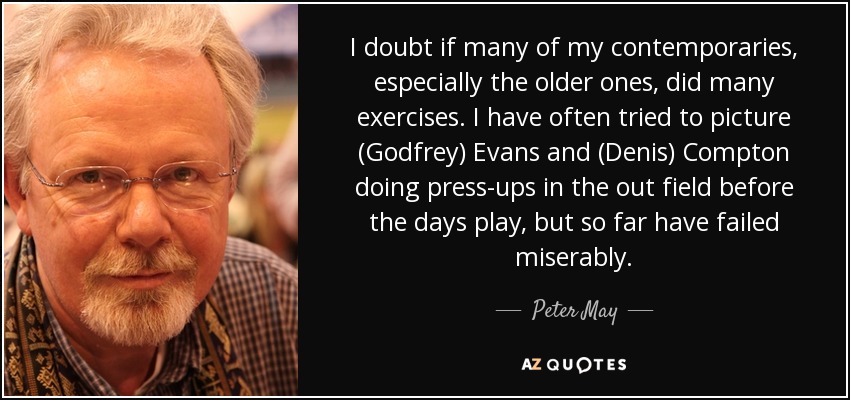 I doubt if many of my contemporaries, especially the older ones, did many exercises. I have often tried to picture (Godfrey) Evans and (Denis) Compton doing press-ups in the out field before the days play, but so far have failed miserably. - Peter May