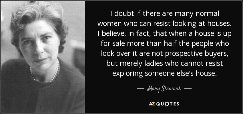 I doubt if there are many normal women who can resist looking at houses. I believe, in fact, that when a house is up for sale more than half the people who look over it are not prospective buyers, but merely ladies who cannot resist exploring someone else's house. - Mary Stewart