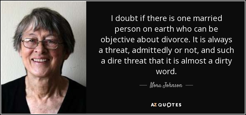 I doubt if there is one married person on earth who can be objective about divorce. It is always a threat, admittedly or not, and such a dire threat that it is almost a dirty word. - Nora Johnson