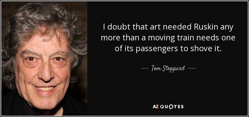 I doubt that art needed Ruskin any more than a moving train needs one of its passengers to shove it. - Tom Stoppard