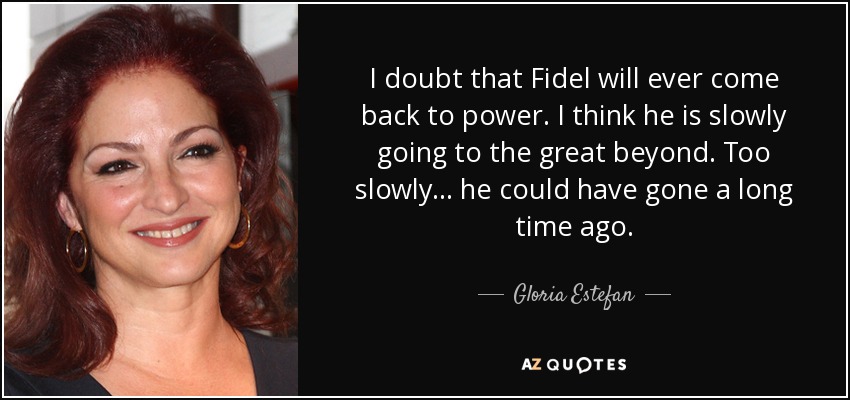 I doubt that Fidel will ever come back to power. I think he is slowly going to the great beyond. Too slowly . . . he could have gone a long time ago. - Gloria Estefan