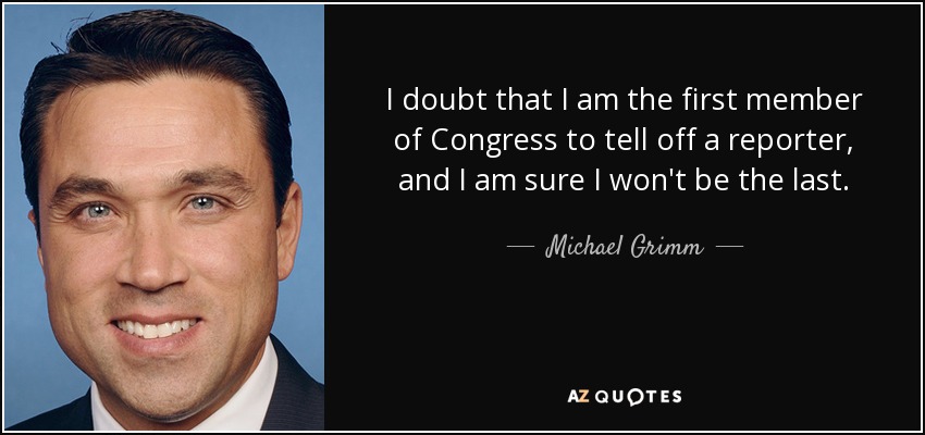 I doubt that I am the first member of Congress to tell off a reporter, and I am sure I won't be the last. - Michael Grimm