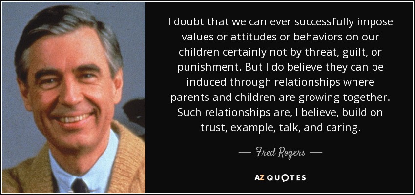 I doubt that we can ever successfully impose values or attitudes or behaviors on our children certainly not by threat, guilt, or punishment. But I do believe they can be induced through relationships where parents and children are growing together. Such relationships are, I believe, build on trust, example, talk, and caring. - Fred Rogers