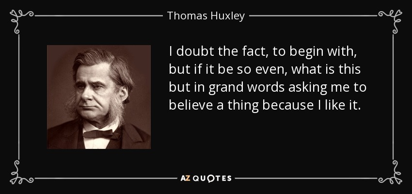 I doubt the fact, to begin with, but if it be so even, what is this but in grand words asking me to believe a thing because I like it. - Thomas Huxley