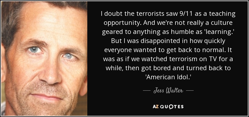 I doubt the terrorists saw 9/11 as a teaching opportunity. And we're not really a culture geared to anything as humble as 'learning.' But I was disappointed in how quickly everyone wanted to get back to normal. It was as if we watched terrorism on TV for a while, then got bored and turned back to 'American Idol.' - Jess Walter
