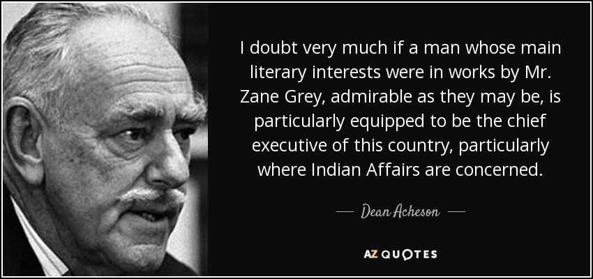 I doubt very much if a man whose main literary interests were in works by Mr. Zane Grey, admirable as they may be, is particularly equipped to be the chief executive of this country, particularly where Indian Affairs are concerned. - Dean Acheson
