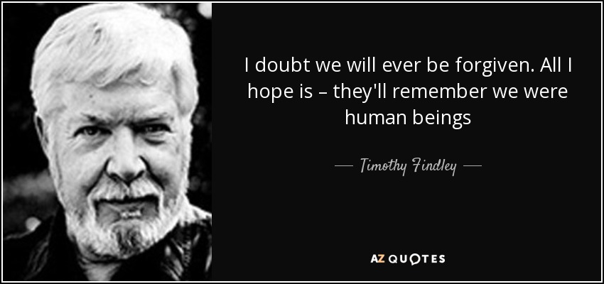 I doubt we will ever be forgiven. All I hope is – they'll remember we were human beings - Timothy Findley