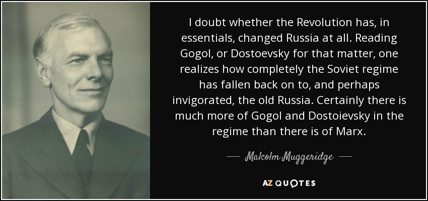 I doubt whether the Revolution has, in essentials, changed Russia at all. Reading Gogol, or Dostoevsky for that matter, one realizes how completely the Soviet regime has fallen back on to, and perhaps invigorated, the old Russia. Certainly there is much more of Gogol and Dostoievsky in the regime than there is of Marx. - Malcolm Muggeridge