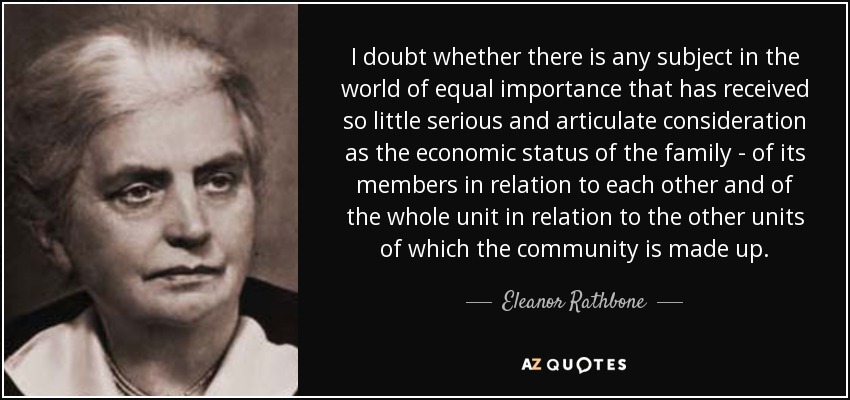 I doubt whether there is any subject in the world of equal importance that has received so little serious and articulate consideration as the economic status of the family - of its members in relation to each other and of the whole unit in relation to the other units of which the community is made up. - Eleanor Rathbone