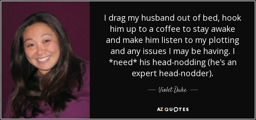 I drag my husband out of bed, hook him up to a coffee to stay awake and make him listen to my plotting and any issues I may be having. I *need* his head-nodding (he's an expert head-nodder). - Violet Duke
