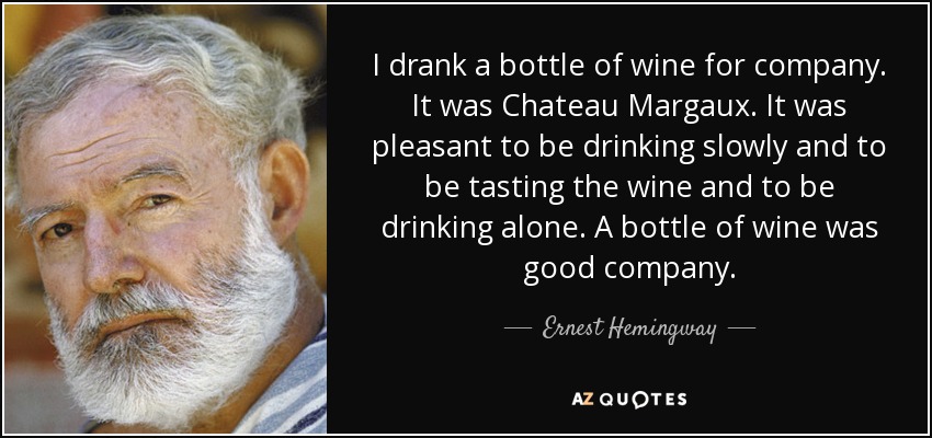 I drank a bottle of wine for company. It was Chateau Margaux. It was pleasant to be drinking slowly and to be tasting the wine and to be drinking alone. A bottle of wine was good company. - Ernest Hemingway