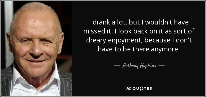 I drank a lot, but I wouldn't have missed it. I look back on it as sort of dreary enjoyment, because I don't have to be there anymore. - Anthony Hopkins