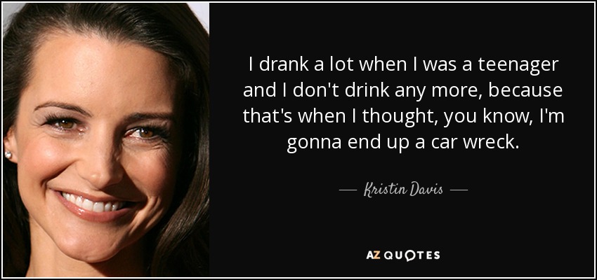 I drank a lot when I was a teenager and I don't drink any more, because that's when I thought, you know, I'm gonna end up a car wreck. - Kristin Davis