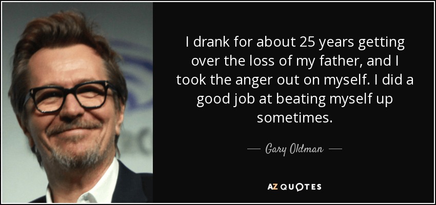 I drank for about 25 years getting over the loss of my father, and I took the anger out on myself. I did a good job at beating myself up sometimes. - Gary Oldman