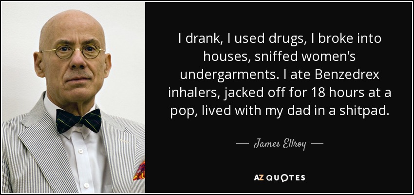 I drank, I used drugs, I broke into houses, sniffed women's undergarments. I ate Benzedrex inhalers, jacked off for 18 hours at a pop, lived with my dad in a shitpad. - James Ellroy