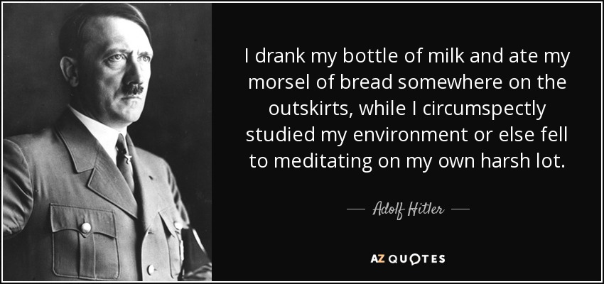 I drank my bottle of milk and ate my morsel of bread somewhere on the outskirts, while I circumspectly studied my environment or else fell to meditating on my own harsh lot. - Adolf Hitler