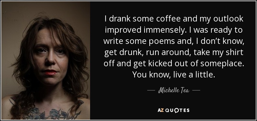 I drank some coffee and my outlook improved immensely. I was ready to write some poems and, I don’t know, get drunk, run around, take my shirt off and get kicked out of someplace. You know, live a little. - Michelle Tea