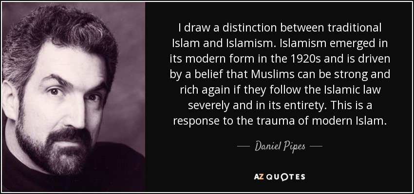 I draw a distinction between traditional Islam and Islamism. Islamism emerged in its modern form in the 1920s and is driven by a belief that Muslims can be strong and rich again if they follow the Islamic law severely and in its entirety. This is a response to the trauma of modern Islam. - Daniel Pipes