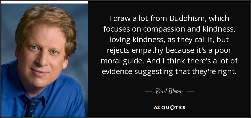 I draw a lot from Buddhism, which focuses on compassion and kindness, loving kindness, as they call it, but rejects empathy because it's a poor moral guide. And I think there's a lot of evidence suggesting that they're right. - Paul Bloom