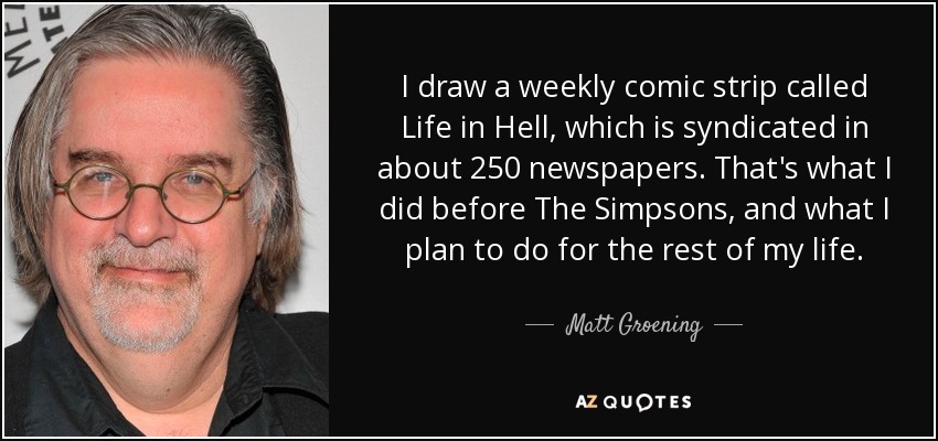 I draw a weekly comic strip called Life in Hell, which is syndicated in about 250 newspapers. That's what I did before The Simpsons, and what I plan to do for the rest of my life. - Matt Groening