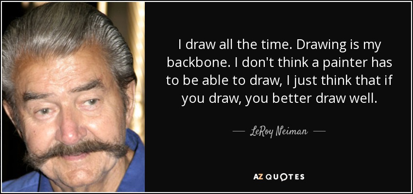 I draw all the time. Drawing is my backbone. I don't think a painter has to be able to draw, I just think that if you draw, you better draw well. - LeRoy Neiman