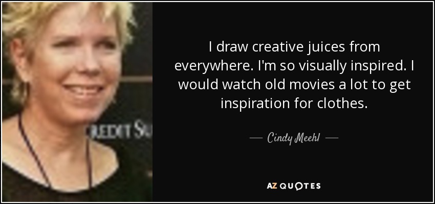 I draw creative juices from everywhere. I'm so visually inspired. I would watch old movies a lot to get inspiration for clothes. - Cindy Meehl
