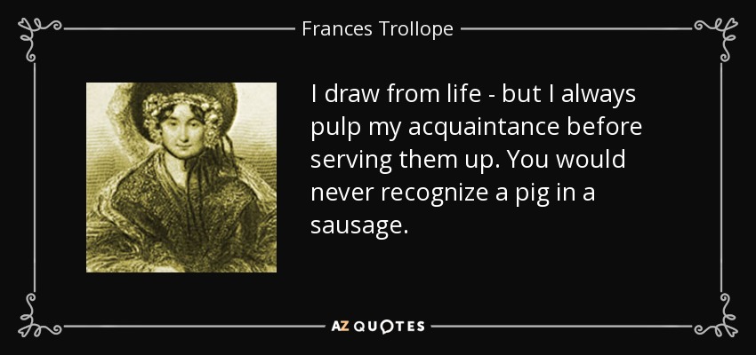 I draw from life - but I always pulp my acquaintance before serving them up. You would never recognize a pig in a sausage. - Frances Trollope