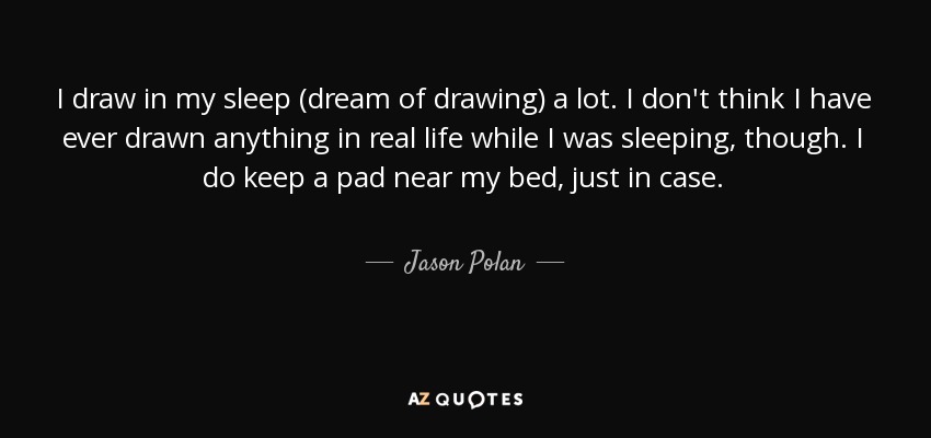 I draw in my sleep (dream of drawing) a lot. I don't think I have ever drawn anything in real life while I was sleeping, though. I do keep a pad near my bed, just in case. - Jason Polan
