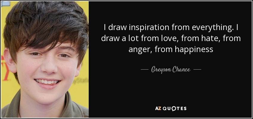 I draw inspiration from everything. I draw a lot from love, from hate, from anger, from happiness - Greyson Chance