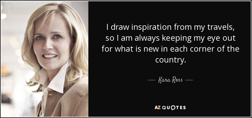I draw inspiration from my travels, so I am always keeping my eye out for what is new in each corner of the country. - Kara Ross