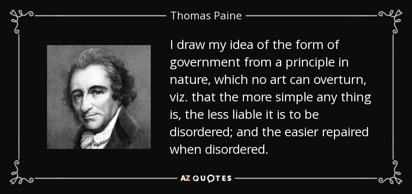 I draw my idea of the form of government from a principle in nature, which no art can overturn, viz. that the more simple any thing is, the less liable it is to be disordered; and the easier repaired when disordered. - Thomas Paine