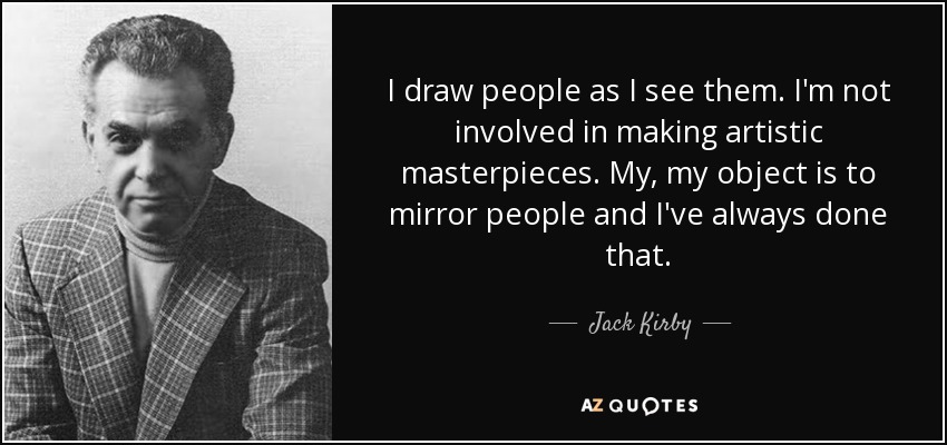 I draw people as I see them. I'm not involved in making artistic masterpieces. My, my object is to mirror people and I've always done that. - Jack Kirby