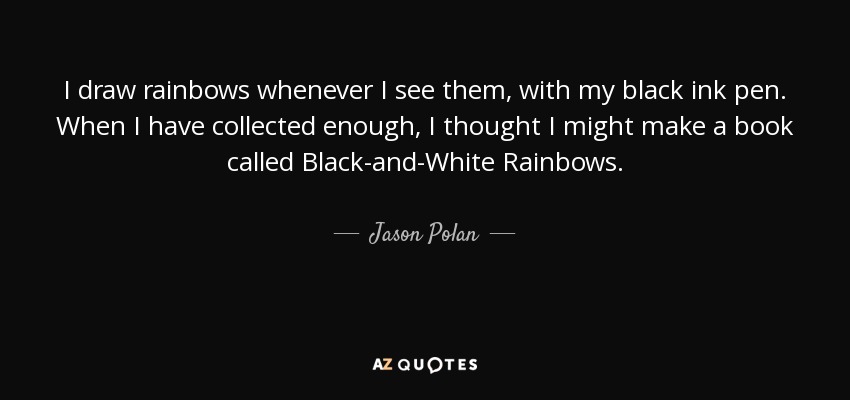 I draw rainbows whenever I see them, with my black ink pen. When I have collected enough, I thought I might make a book called Black-and-White Rainbows. - Jason Polan