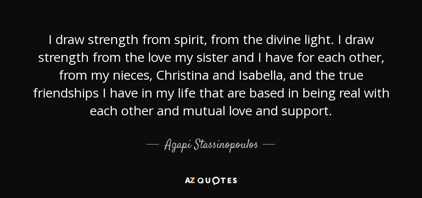 I draw strength from spirit, from the divine light. I draw strength from the love my sister and I have for each other, from my nieces, Christina and Isabella, and the true friendships I have in my life that are based in being real with each other and mutual love and support. - Agapi Stassinopoulos