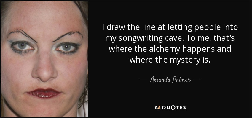 I draw the line at letting people into my songwriting cave. To me, that's where the alchemy happens and where the mystery is. - Amanda Palmer