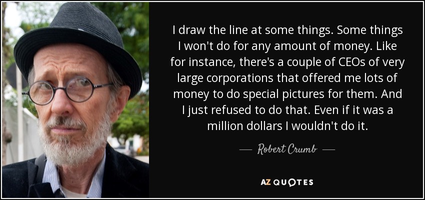I draw the line at some things. Some things I won't do for any amount of money. Like for instance, there's a couple of CEOs of very large corporations that offered me lots of money to do special pictures for them. And I just refused to do that. Even if it was a million dollars I wouldn't do it. - Robert Crumb