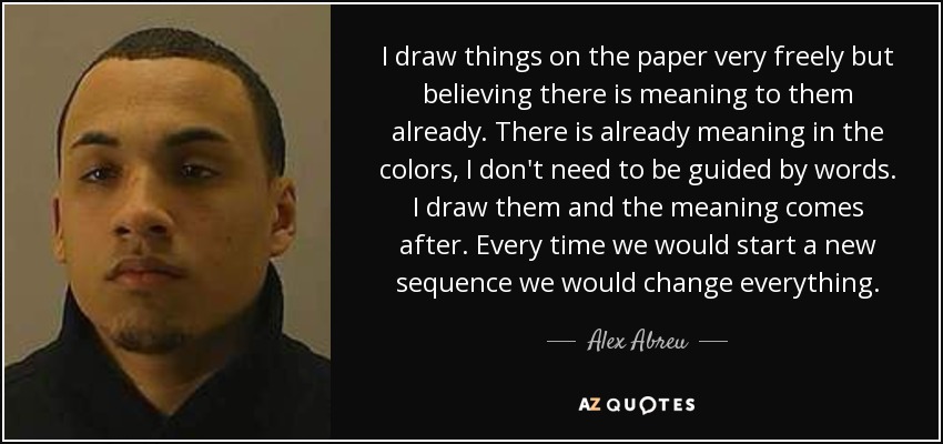 I draw things on the paper very freely but believing there is meaning to them already. There is already meaning in the colors, I don't need to be guided by words. I draw them and the meaning comes after. Every time we would start a new sequence we would change everything. - Alex Abreu
