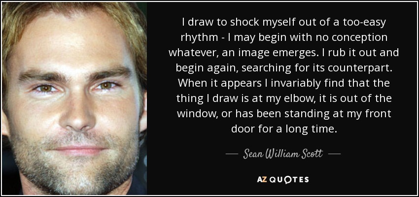 I draw to shock myself out of a too-easy rhythm - I may begin with no conception whatever, an image emerges . I rub it out and begin again, searching for its counterpart. When it appears I invariably find that the thing I draw is at my elbow, it is out of the window, or has been standing at my front door for a long time. - Sean William Scott